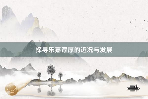 探寻乐嘉淳厚的近况与发展