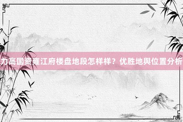 力高国资雍江府楼盘地段怎样样？优胜地舆位置分析