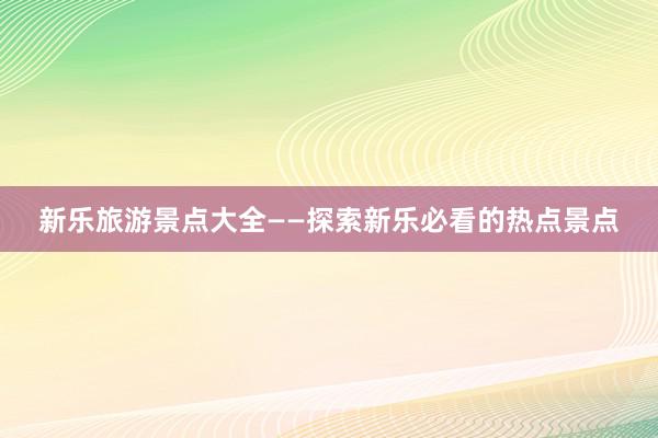 新乐旅游景点大全——探索新乐必看的热点景点